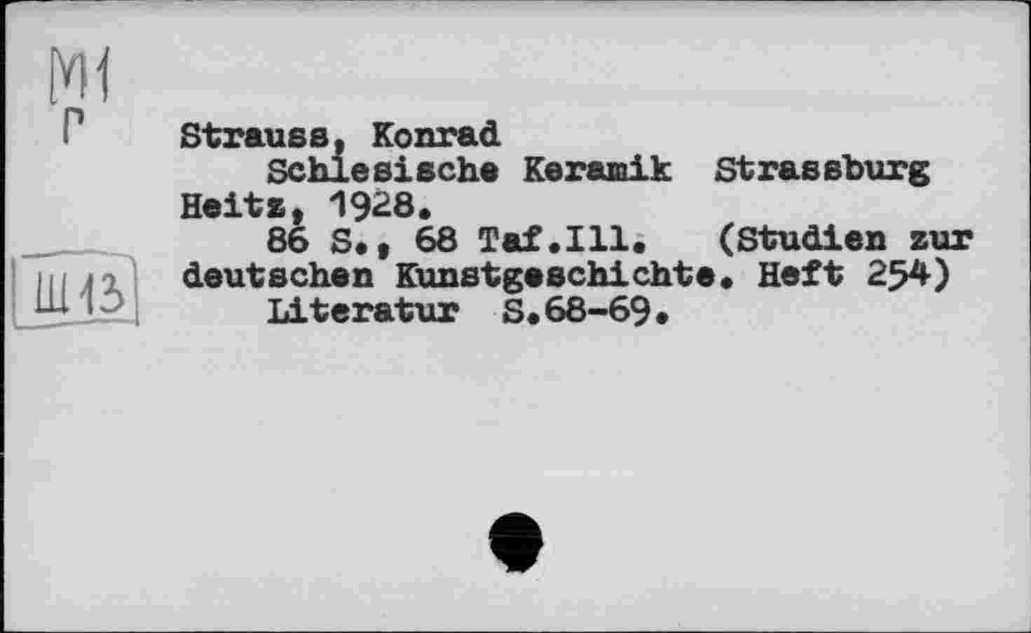 ﻿
P
|_ШЄ
Strauss, Konrad
Schlesische Keramik Strassburg Heits, 1928.
86 S.* 68 Taf.111. (Studien zur deutschen Kunstgeschichte. Heft 254)
Literatur S.68-69.